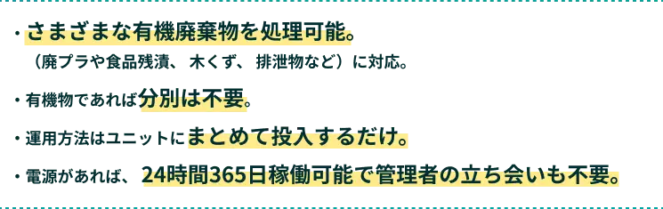 ・さまざまな有機廃棄物を処理可能。　（廃プラや食品残渣、 木くず、 排泄物など）に対応。・有機物であれば分別は不要。・運用方法はユニットにまとめて投入するだけ。・電源があれば、 24時間365日稼働可能で管理者の立ち会いも不要。